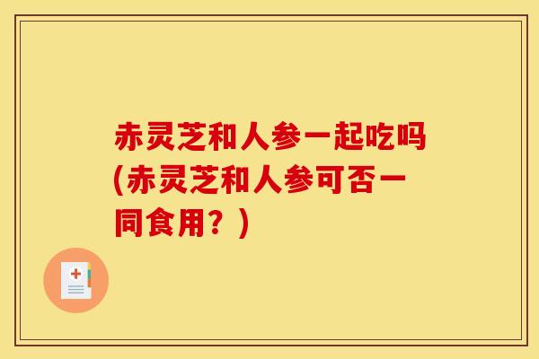 赤灵芝和人参一起吃吗(赤灵芝和人参可否一同食用?)