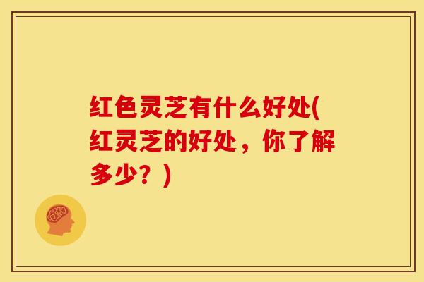 红色灵芝有什么好处(红灵芝的好处，你了解多少？)