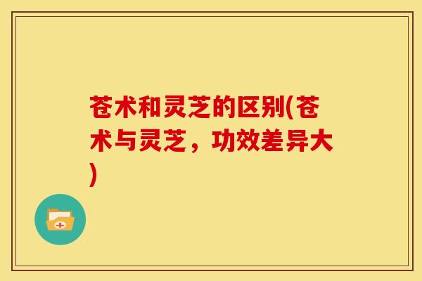 苍术和灵芝的区别(苍术与灵芝,功效差异大)