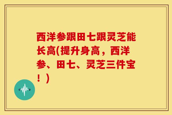 西洋参跟田七跟灵芝能长高(提升身高,西洋参、田七、灵芝三件宝!)