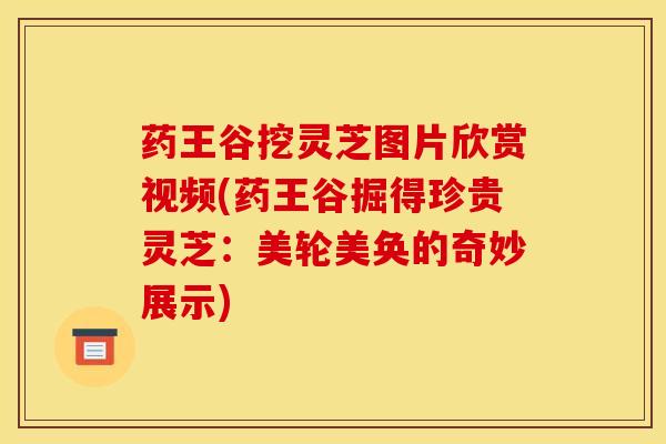 药王谷挖灵芝图片欣赏视频(药王谷掘得珍贵灵芝:美轮美奂的奇妙展示)