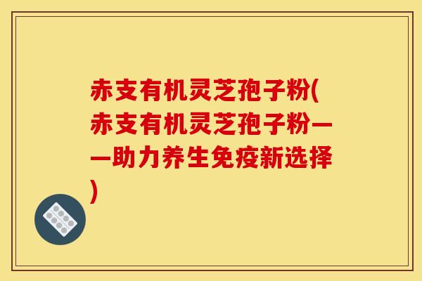 赤支有机灵芝孢子粉(赤支有机灵芝孢子粉——助力养生免疫新选择)