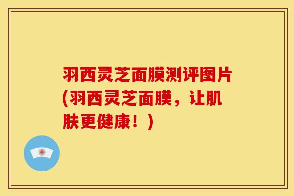 羽西灵芝面膜测评图片(羽西灵芝面膜,让肌肤更健康!)