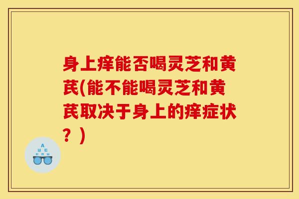 身上痒能否喝灵芝和黄芪(能不能喝灵芝和黄芪取决于身上的痒症状?)