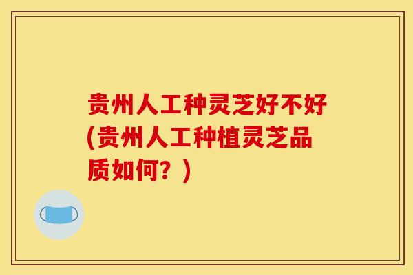 贵州人工种灵芝好不好(贵州人工种植灵芝品质如何?)