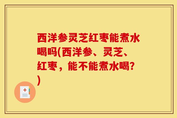 西洋参灵芝红枣能煮水喝吗(西洋参、灵芝、红枣，能不能煮水喝？)