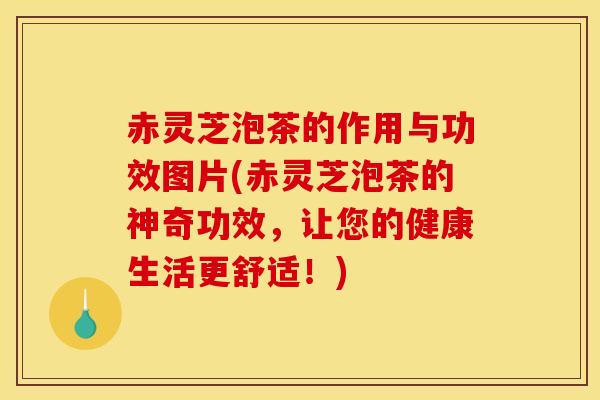 赤灵芝泡茶的作用与功效图片(赤灵芝泡茶的神奇功效,让您的健康生活更舒适!)