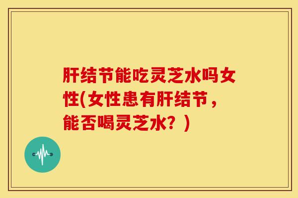 肝结节能吃灵芝水吗女性(女性患有肝结节,能否喝灵芝水?)