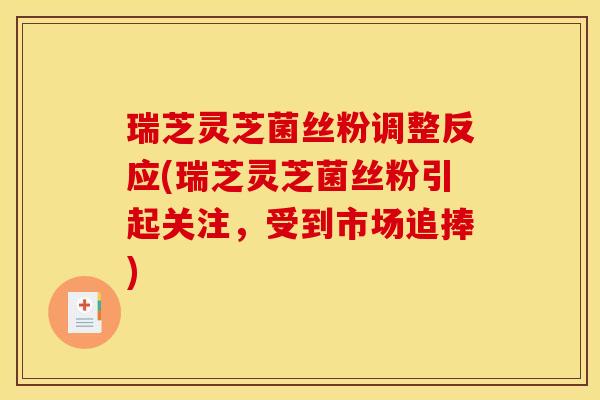 瑞芝灵芝菌丝粉调整反应(瑞芝灵芝菌丝粉引起关注，受到市场追捧)