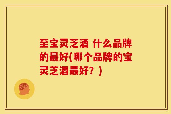 至宝灵芝酒 什么品牌的最好(哪个品牌的宝灵芝酒最好?)