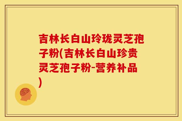 吉林长白山玲珑灵芝孢子粉(吉林长白山珍贵灵芝孢子粉-营养补品)