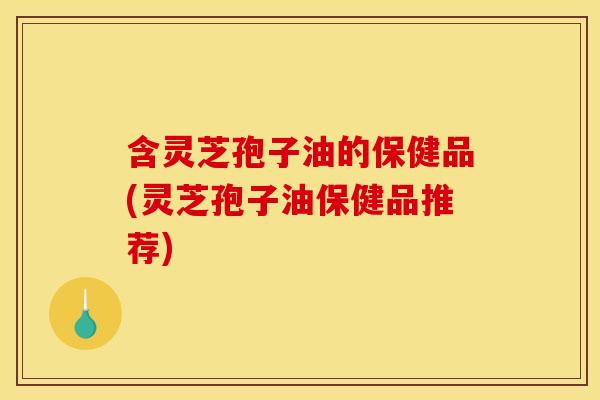 含灵芝孢子油的保健品(灵芝孢子油保健品推荐)
