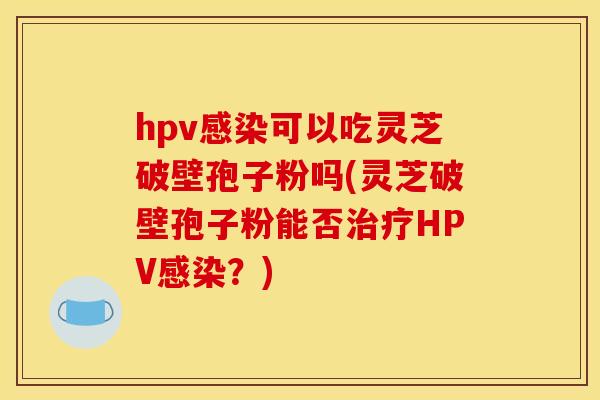 hpv感染可以吃灵芝破壁孢子粉吗(灵芝破壁孢子粉能否治疗HPV感染?)