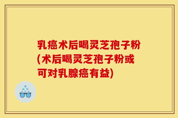 乳癌术后喝灵芝孢子粉(术后喝灵芝孢子粉或可对乳腺癌有益)
