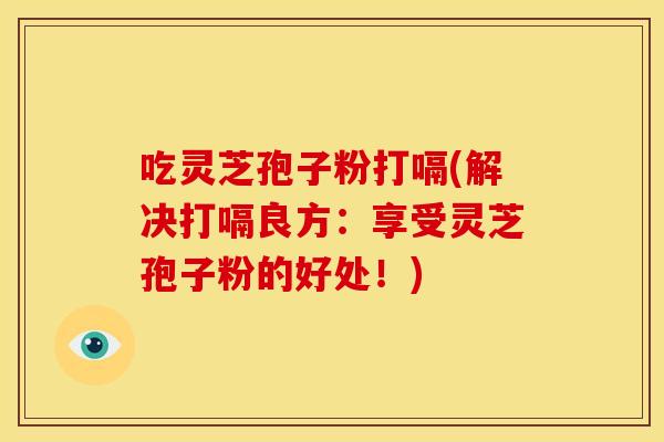 吃灵芝孢子粉打嗝(解决打嗝良方:享受灵芝孢子粉的好处!)