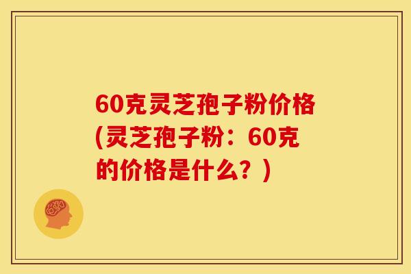 60克灵芝孢子粉价格(灵芝孢子粉:60克的价格是什么?)