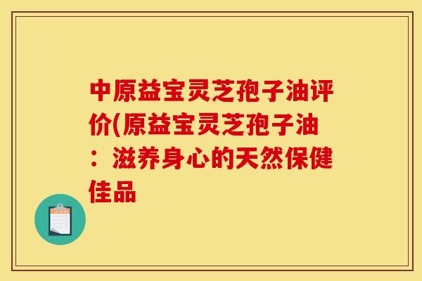 中原益宝灵芝孢子油评价(原益宝灵芝孢子油:滋养身心的天然保健佳品