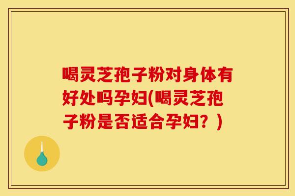 喝灵芝孢子粉对身体有好处吗孕妇(喝灵芝孢子粉是否适合孕妇？)