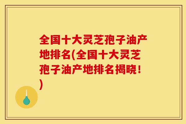全国十大灵芝孢子油产地排名(全国十大灵芝孢子油产地排名揭晓!)