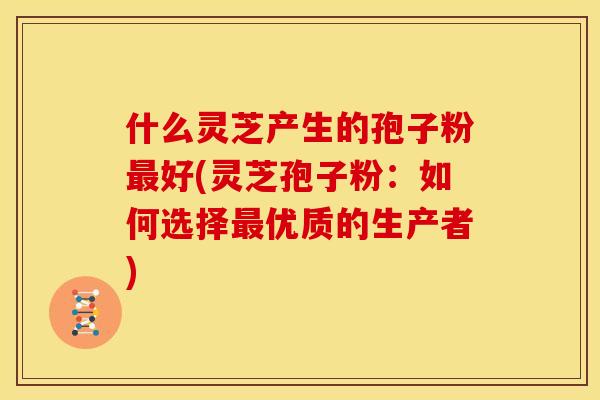 什么灵芝产生的孢子粉最好(灵芝孢子粉:如何选择最优质的生产者)