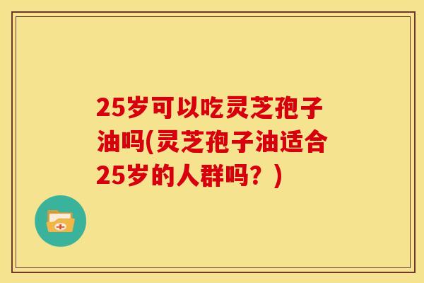 25岁可以吃灵芝孢子油吗(灵芝孢子油适合25岁的人群吗?)
