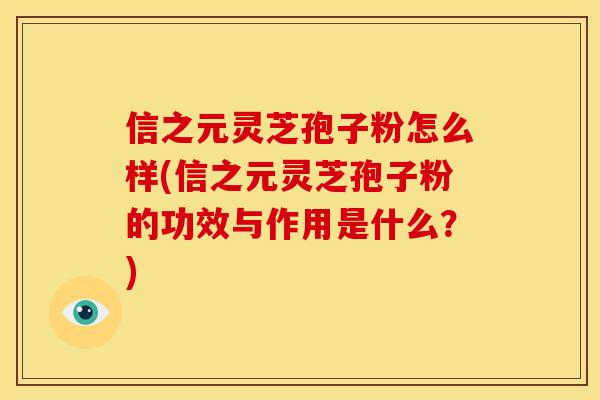 信之元灵芝孢子粉怎么样(信之元灵芝孢子粉的功效与作用是什么?)
