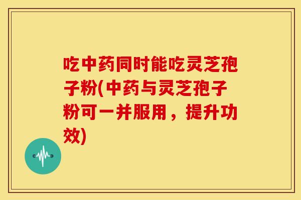 吃中药同时能吃灵芝孢子粉(中药与灵芝孢子粉可一并服用,提升功效)
