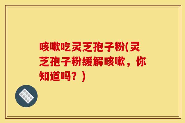 咳嗽吃灵芝孢子粉(灵芝孢子粉缓解咳嗽，你知道吗？)