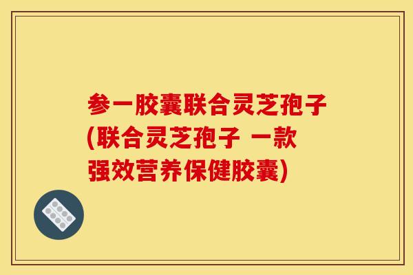 参一胶囊联合灵芝孢子(联合灵芝孢子 一款强效营养保健胶囊)