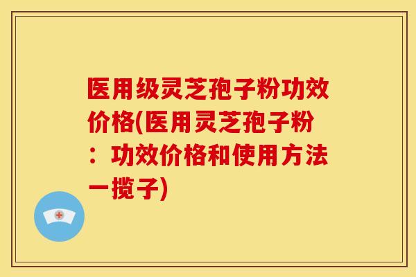 医用级灵芝孢子粉功效价格(医用灵芝孢子粉:功效价格和使用方法一揽子)
