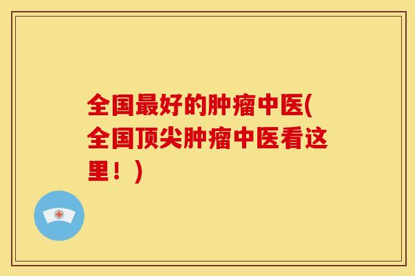 全国最好的肿瘤中医(全国顶尖肿瘤中医看这里!)