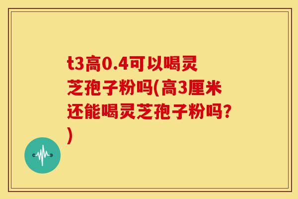 t3高0.4可以喝灵芝孢子粉吗(高3厘米还能喝灵芝孢子粉吗？)