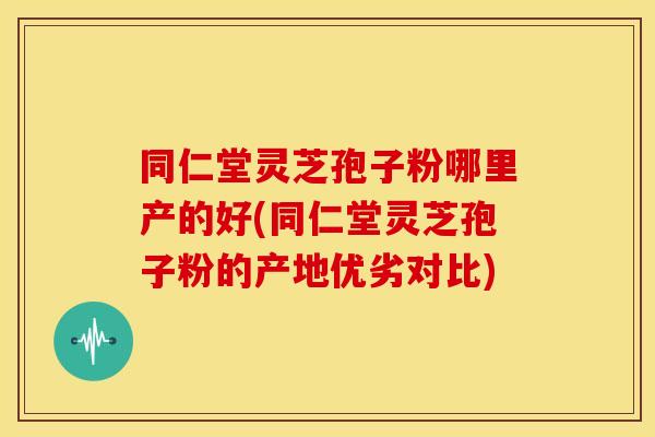 同仁堂灵芝孢子粉哪里产的好(同仁堂灵芝孢子粉的产地优劣对比)