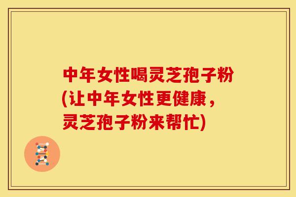 中年女性喝灵芝孢子粉(让中年女性更健康,灵芝孢子粉来帮忙)