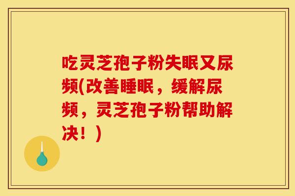吃灵芝孢子粉失眠又尿频(改善睡眠,缓解尿频,灵芝孢子粉帮助解决!)
