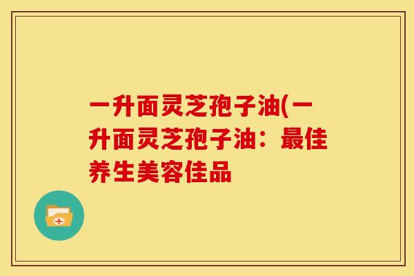 一升面灵芝孢子油(一升面灵芝孢子油：最佳养生美容佳品