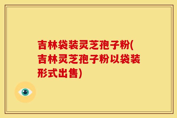 吉林袋装灵芝孢子粉(吉林灵芝孢子粉以袋装形式出售)