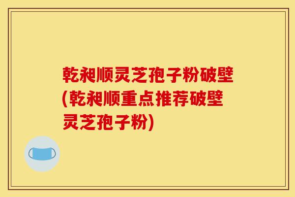 乾昶顺灵芝孢子粉破壁(乾昶顺重点推荐破壁灵芝孢子粉)