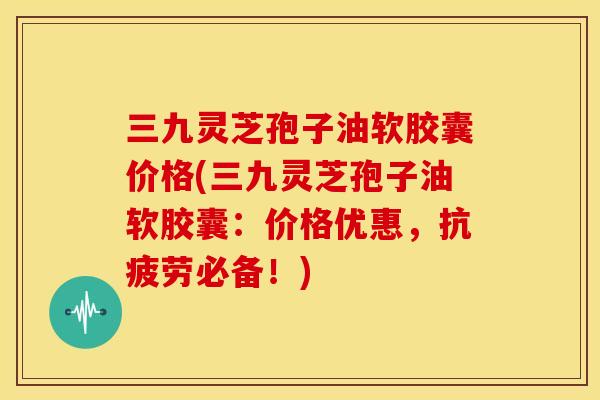 三九灵芝孢子油软胶囊价格(三九灵芝孢子油软胶囊：价格优惠，抗疲劳必备！)