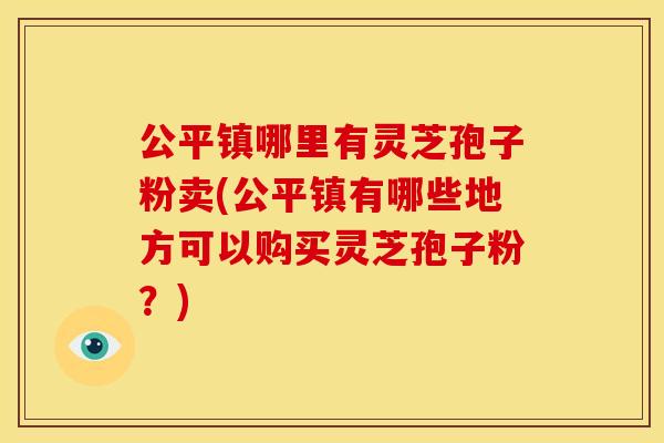 公平镇哪里有灵芝孢子粉卖(公平镇有哪些地方可以购买灵芝孢子粉？)
