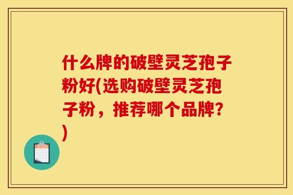什么牌的破壁灵芝孢子粉好(选购破壁灵芝孢子粉,推荐哪个品牌?)