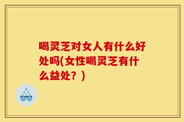 喝灵芝对女人有什么好处吗(女性喝灵芝有什么益处?)