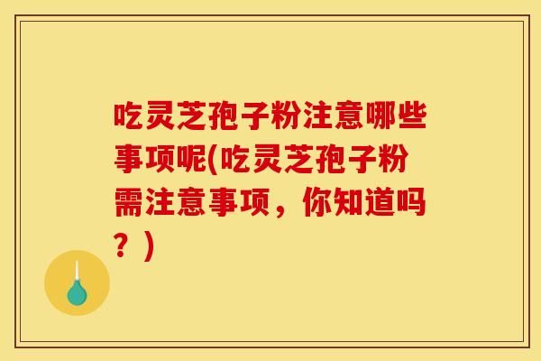 吃灵芝孢子粉注意哪些事项呢(吃灵芝孢子粉需注意事项,你知道吗?)