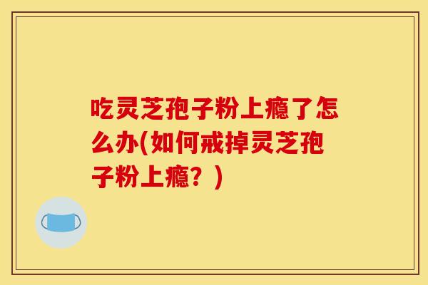 吃灵芝孢子粉上瘾了怎么办(如何戒掉灵芝孢子粉上瘾？)
