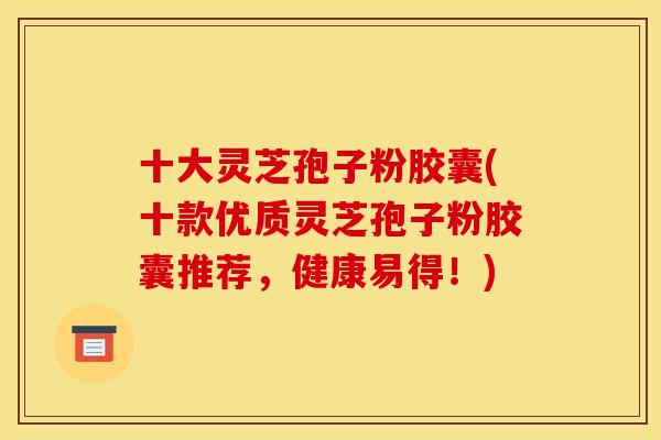 十大灵芝孢子粉胶囊(十款优质灵芝孢子粉胶囊推荐,健康易得!)