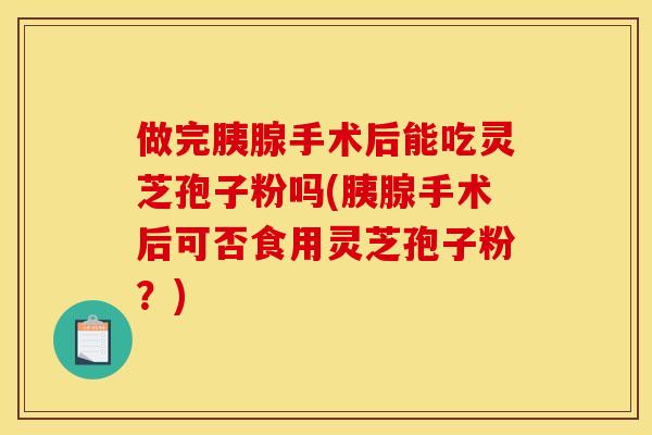 做完胰腺手术后能吃灵芝孢子粉吗(胰腺手术后可否食用灵芝孢子粉?)