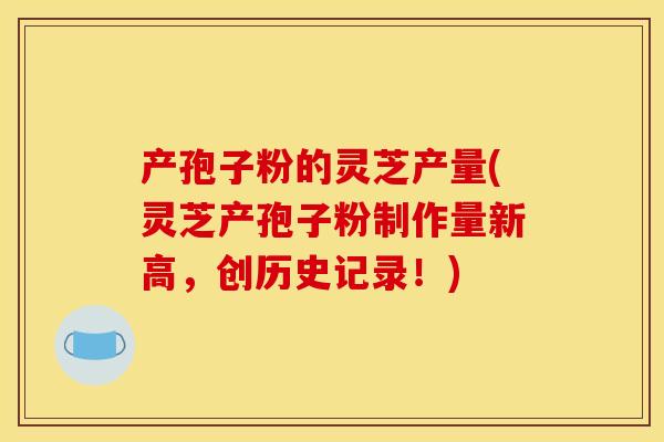 产孢子粉的灵芝产量(灵芝产孢子粉制作量新高，创历史记录！)