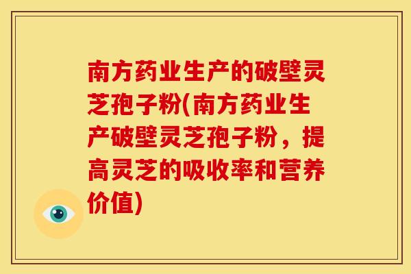 南方药业生产的破壁灵芝孢子粉(南方药业生产破壁灵芝孢子粉,提高灵芝的吸收率和营养价值)