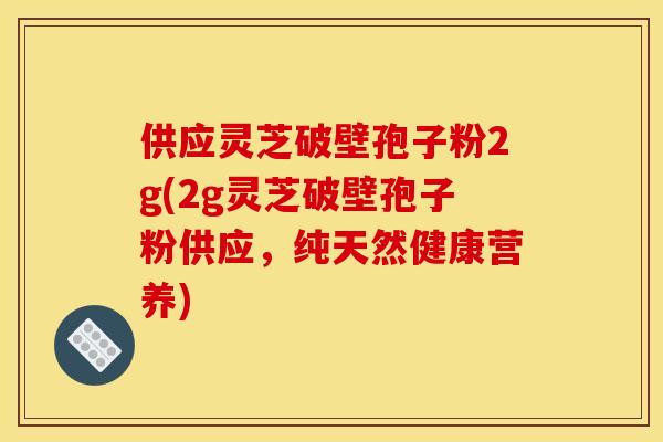 供应灵芝破壁孢子粉2g(2g灵芝破壁孢子粉供应,纯天然健康营养)