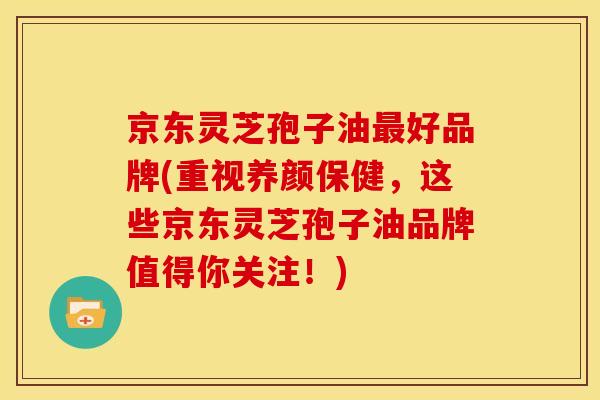 京东灵芝孢子油最好品牌(重视养颜保健,这些京东灵芝孢子油品牌值得你关注!)